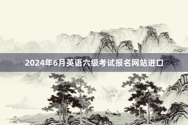 2024年6月英语六级考试报名网站进口
